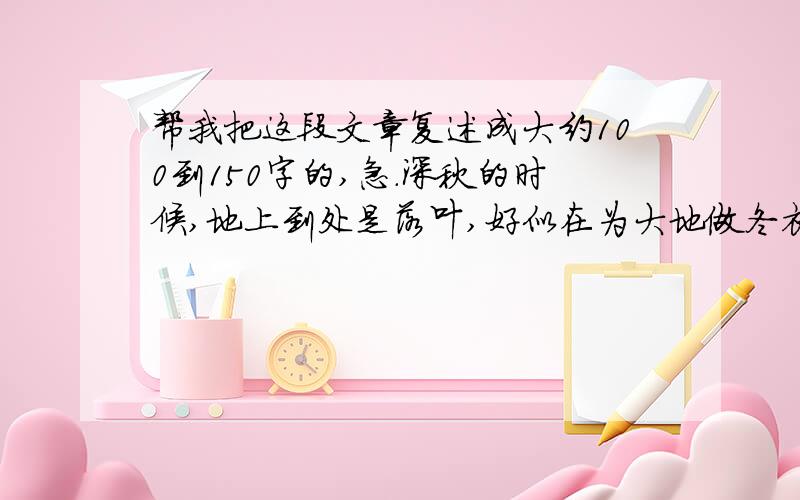 帮我把这段文章复述成大约100到150字的,急.深秋的时候,地上到处是落叶,好似在为大地做冬衣.我走在路上,看见一堆烧着的枯叶,那枯叶燃烧得正旺,那火红的跳跃的舞姿吸引了我的目光.正望的