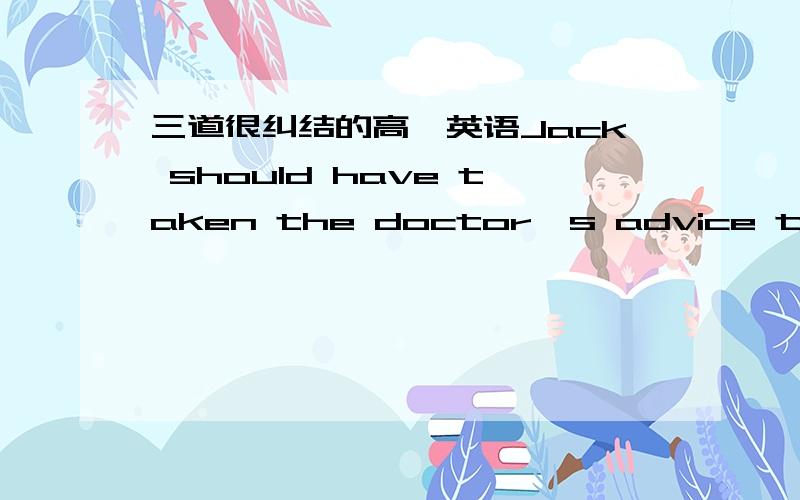 三道很纠结的高一英语Jack should have taken the doctor's advice that he ___ in bed forr a couple of days .A lies B.lie C.must lie D.lay 我觉得这题很BT……参考答案是B~翻译一下（我无法理解对话的意思……）：-It's