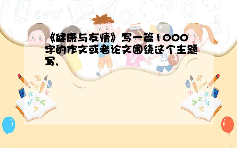 《健康与友情》写一篇1000字的作文或者论文围绕这个主题写,