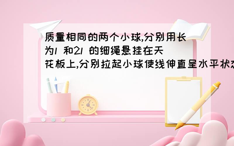 质量相同的两个小球,分别用长为l 和2l 的细绳悬挂在天花板上,分别拉起小球使线伸直呈水平状态,然后轻轻释放,以天花板为零势能面,当小球到达最低位置时,A.两球运动的线速度大小相等B.两