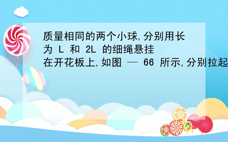 质量相同的两个小球,分别用长为 L 和 2L 的细绳悬挂在开花板上,如图 — 66 所示,分别拉起小球使线伸直呈水平状态,然后轻轻释放,当小球到达最低位置时（ ）A、两球运动的线速度相等 B、两