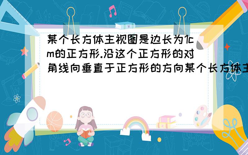 某个长方体主视图是边长为1cm的正方形.沿这个正方形的对角线向垂直于正方形的方向某个长方体主视图是边长为1cm的正方形．沿这个正方形的对角线向垂直于正方形的方向将长方体切开,截