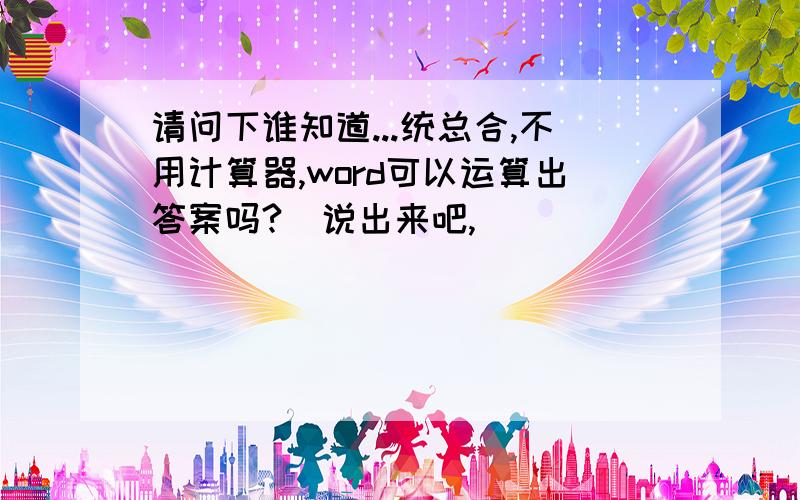 请问下谁知道...统总合,不用计算器,word可以运算出答案吗?　说出来吧,