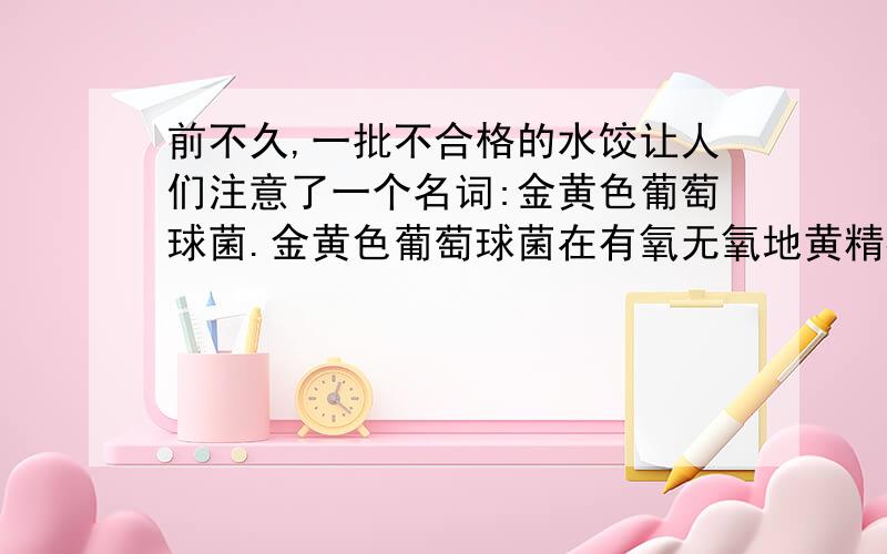 前不久,一批不合格的水饺让人们注意了一个名词:金黄色葡萄球菌.金黄色葡萄球菌在有氧无氧地黄精都可以生长,在高温下相当活跃,并且能分泌出很顽强的毒素判断题【对或错】