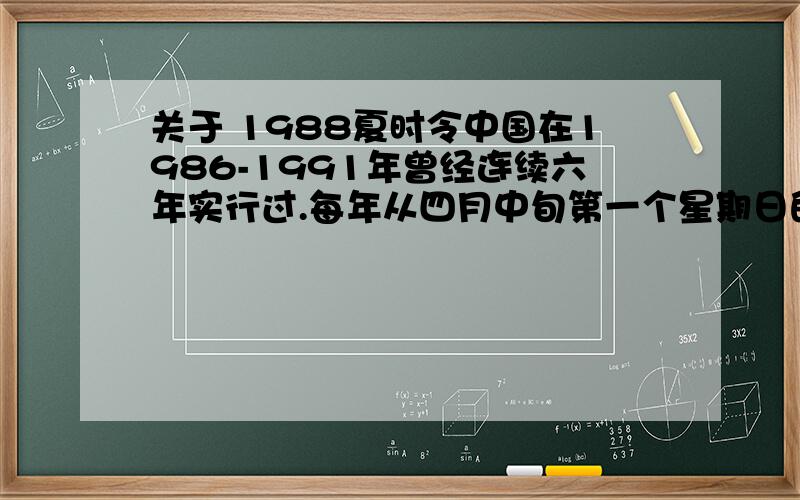 关于 1988夏时令中国在1986-1991年曾经连续六年实行过.每年从四月中旬第一个星期日的凌晨2时整（北京时间）,将时钟拨快一小时,即将表针由2时拨至3时,夏令时开始；到九月中旬第一个星期日