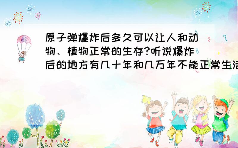 原子弹爆炸后多久可以让人和动物、植物正常的生存?听说爆炸后的地方有几十年和几万年不能正常生活的两种说法,请回答!你们能说出准确的嘛 六个人一人说一样!