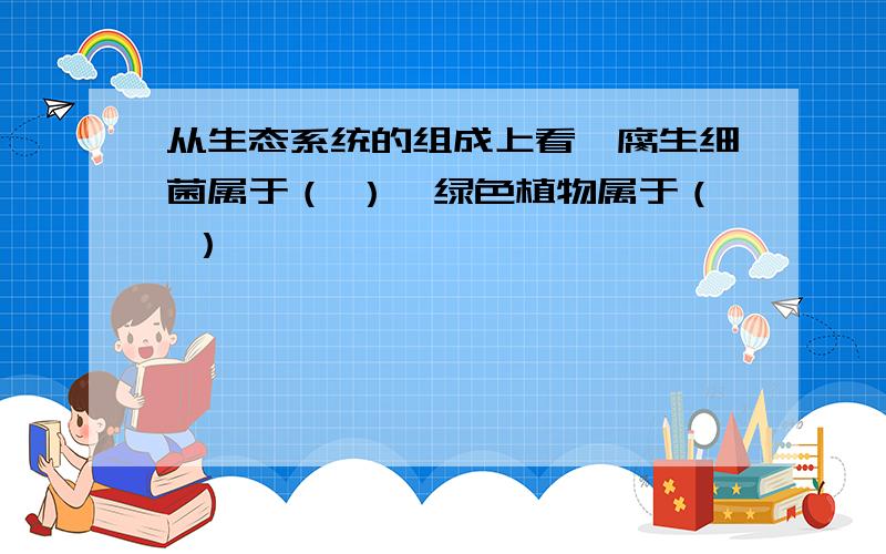 从生态系统的组成上看,腐生细菌属于（ ）,绿色植物属于（ ）