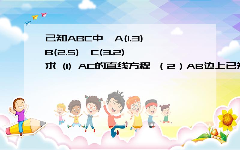 已知ABC中,A(1.3),B(2.5),C(3.2),求 (1) AC的直线方程 （2）AB边上已知ABC中,A(1.3),B(2.5),C(3.2),求(1) AC的直线方程 （2）AB边上高的方程