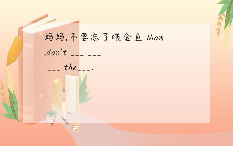 妈妈,不要忘了喂金鱼 Mom,don't ___ ___ ___ the___.