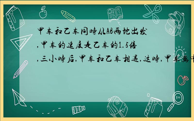 甲车和乙车同时从AB两地出发,甲车的速度是乙车的1.5倍,三小时后,甲车和乙车相遇,这时,甲车离中点线超45千米,甲车和乙车每小时各行多少千米.