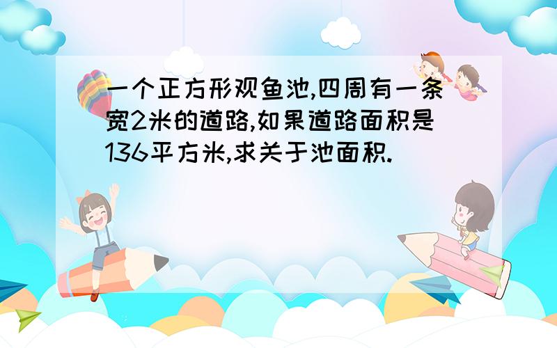 一个正方形观鱼池,四周有一条宽2米的道路,如果道路面积是136平方米,求关于池面积.