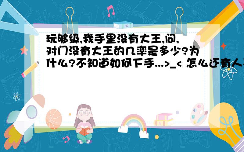 玩够级,我手里没有大王,问,对门没有大王的几率是多少?为什么?不知道如何下手...>_< 怎么还有人不会玩够级啊,四副扑克,六个人,围成圈打扑克的游戏,相互坐对面的称为