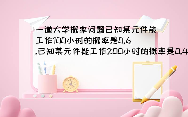 一道大学概率问题已知某元件能工作100小时的概率是0.6,已知某元件能工作200小时的概率是0.4.现这元件已工作100小时,那么他还能工作100小时的概率是多少 答案是2/3