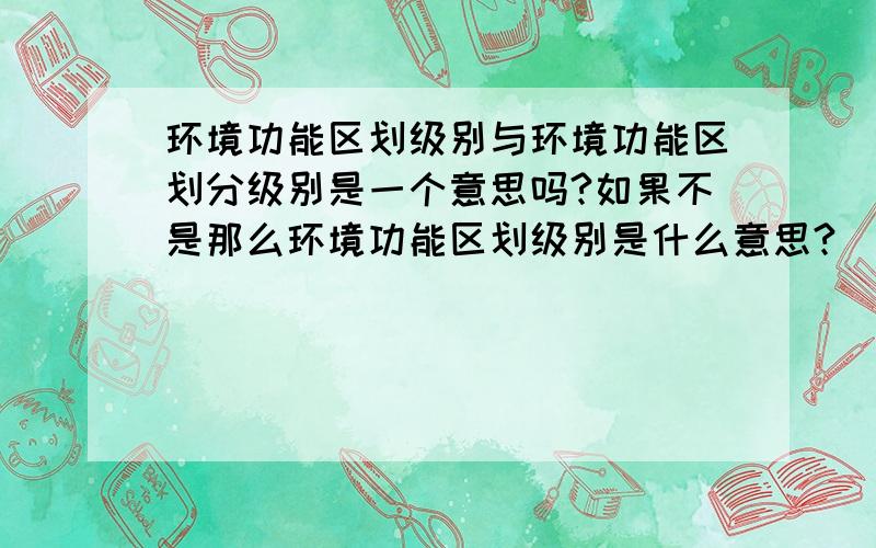 环境功能区划级别与环境功能区划分级别是一个意思吗?如果不是那么环境功能区划级别是什么意思?