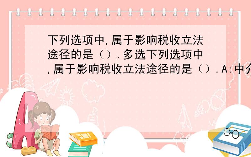 下列选项中,属于影响税收立法途径的是（）.多选下列选项中,属于影响税收立法途径的是（）.A:中介游说B:被动调整C:主动哭诉D:立法寻租