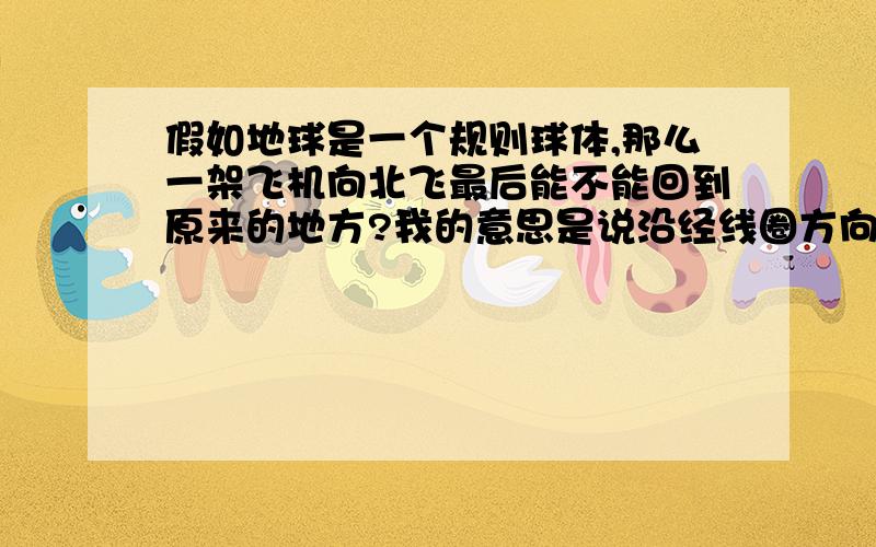 假如地球是一个规则球体,那么一架飞机向北飞最后能不能回到原来的地方?我的意思是说沿经线圈方向飞,等待着,