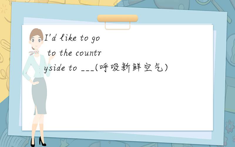 I'd like to go to the countryside to ___(呼吸新鲜空气)