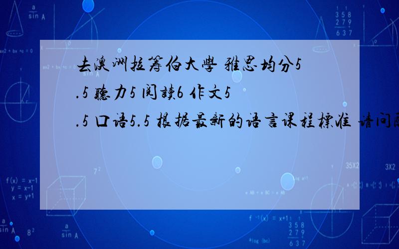 去澳洲拉筹伯大学 雅思均分5.5 听力5 阅读6 作文5.5 口语5.5 根据最新的语言课程标准 请问配备多少周语言