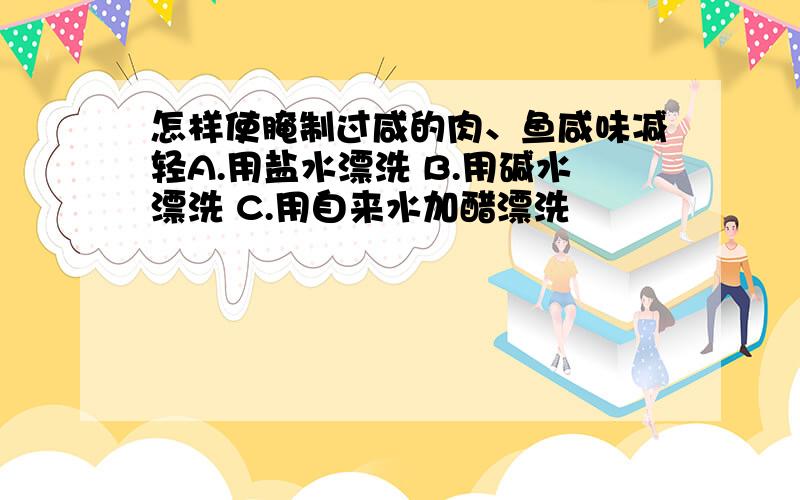 怎样使腌制过咸的肉、鱼咸味减轻A.用盐水漂洗 B.用碱水漂洗 C.用自来水加醋漂洗