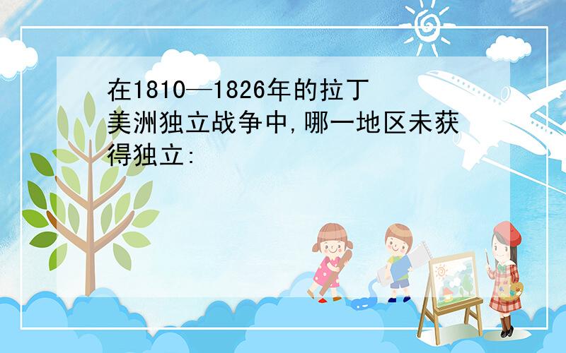 在1810—1826年的拉丁美洲独立战争中,哪一地区未获得独立: