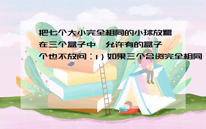 把七个大小完全相同的小球放置在三个盒子中,允许有的盒子一个也不放问：1）如果三个合资完全相同,有多少种放置方法?8（2）如果三个盒子各不相同,有多少种放置方法?36五P14T10