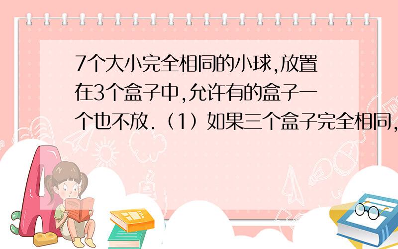 7个大小完全相同的小球,放置在3个盒子中,允许有的盒子一个也不放.（1）如果三个盒子完全相同,有多少种放置方法?（2）如果三个盒子各不相同,有多少种放置方法?