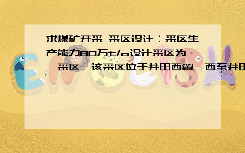 求煤矿开采 采区设计：采区生产能力80万t/a设计采区为一采区,该采区位于井田西翼,西至井田勘探线,东部边界到工业广场保护煤柱线,大巷布置在-580水平,采区平均走向长2016m,倾斜长1200m,采区