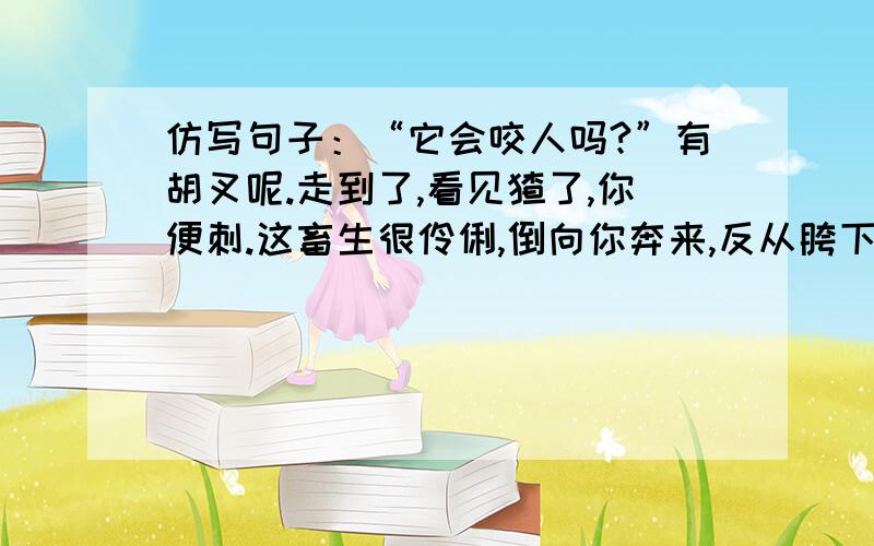 仿写句子：“它会咬人吗?”有胡叉呢.走到了,看见猹了,你便刺.这畜生很伶俐,倒向你奔来,反从胯下窜.