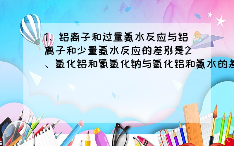 1、铝离子和过量氨水反应与铝离子和少量氨水反应的差别是2、氧化铝和氢氧化钠与氧化铝和氨水的差别是3、铝离子和少量氢氧化钠和铝离子过量氢氧化钠反应的差别是