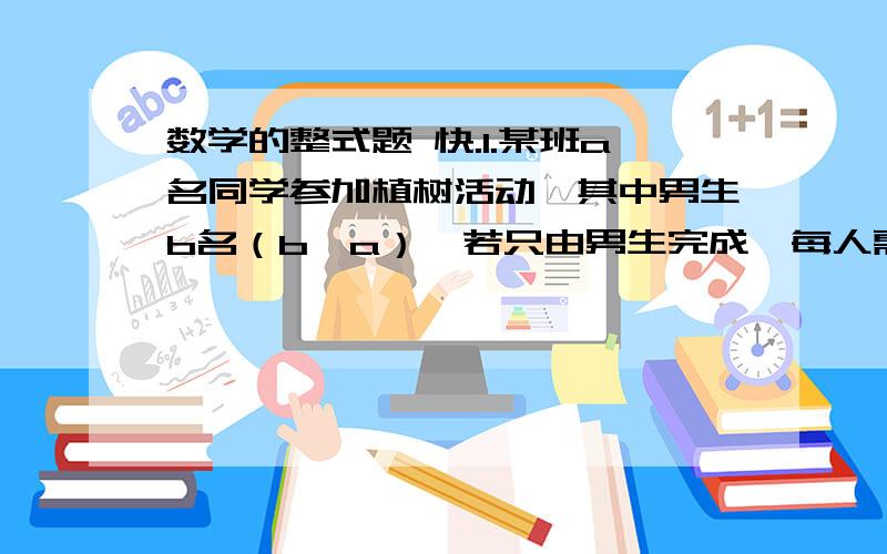 数学的整式题 快.1.某班a名同学参加植树活动,其中男生b名（b＜a）,若只由男生完成,每人需植树15棵；若由女生完成,则每人植树------棵?2.小明在银行存a元,银行的月利率为0.25%,利息税为20%,六