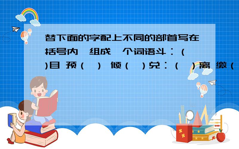 替下面的字配上不同的部首写在括号内,组成一个词语斗：（ )目 预（ ） 倾（ ）兑：（ ）离 缴（ ) ( )皮俞：运（ ） （ ）快 （ ）越