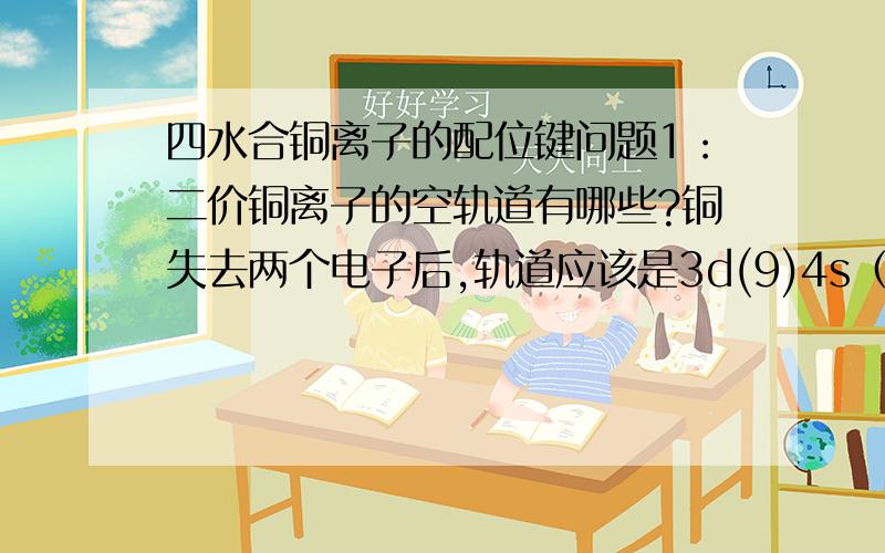 四水合铜离子的配位键问题1：二价铜离子的空轨道有哪些?铜失去两个电子后,轨道应该是3d(9)4s（0）,而4个水分子提供8个孤电子对.这样轨道数并不够用啊.2：铜离子与水结合后,四水合铜离子