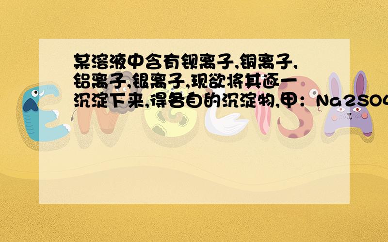 某溶液中含有钡离子,铜离子,铝离子,银离子,现欲将其逐一沉淀下来,得各自的沉淀物,甲：Na2SO4,稀盐酸,NaOH,稀盐酸（适量）乙：NaCl,Na2SO4,NaOH,稀盐酸（适量）丙：NaCl,NaOH,稀盐酸哪个正确?