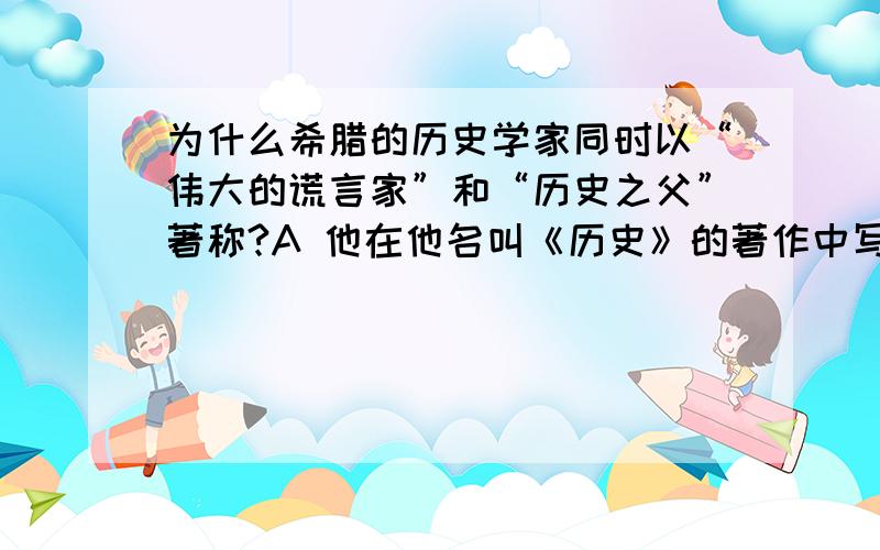 为什么希腊的历史学家同时以“伟大的谎言家”和“历史之父”著称?A 他在他名叫《历史》的著作中写了许多编造的故事 B 他从未讲述真相 C 他谎称他的父亲写了一本名为《历史》的书 D 他