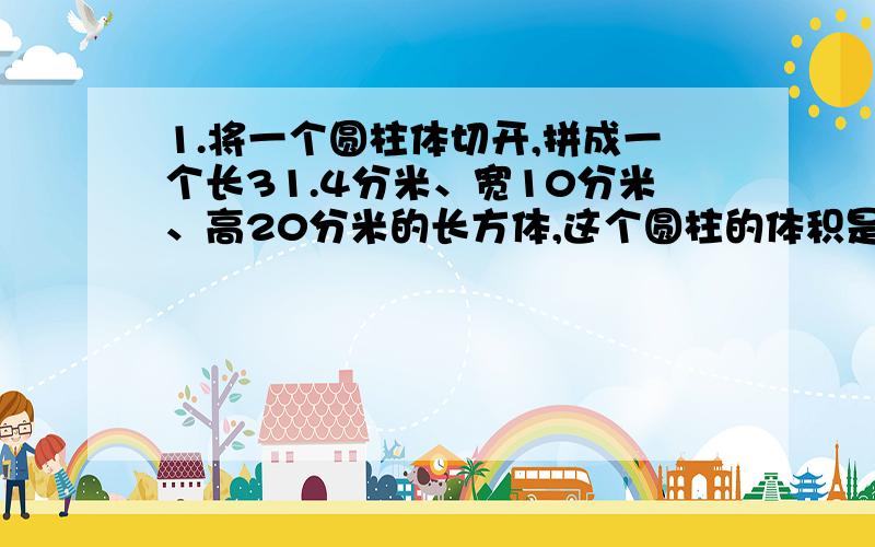 1.将一个圆柱体切开,拼成一个长31.4分米、宽10分米、高20分米的长方体,这个圆柱的体积是（）立方分米,如果将这个圆柱体削成一个最大的圆锥体,就要削去（）立方分米.2.两个圆柱的高相等,