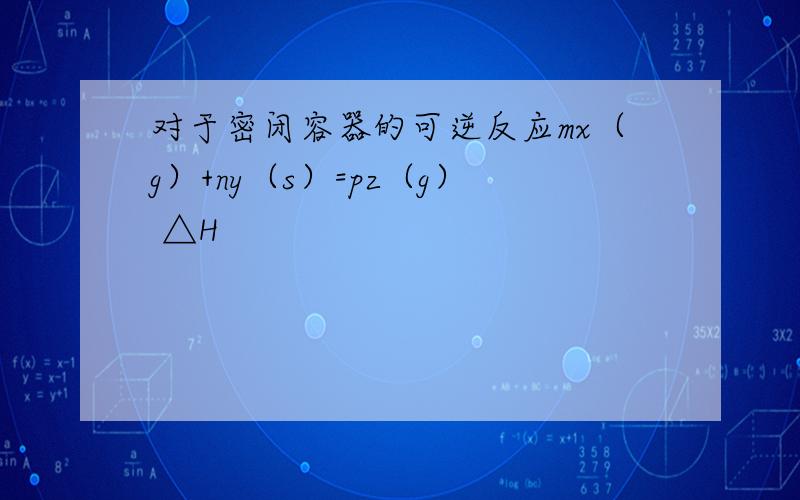 对于密闭容器的可逆反应mx（g）+ny（s）=pz（g） △H