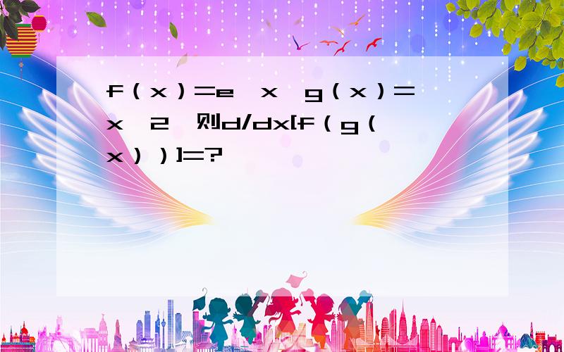 f（x）=e^x,g（x）=x^2,则d/dx[f（g（x））]=?