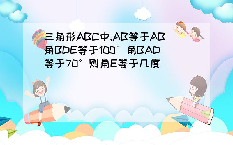 三角形ABC中,AB等于AB角BDE等于100°角BAD等于70°则角E等于几度