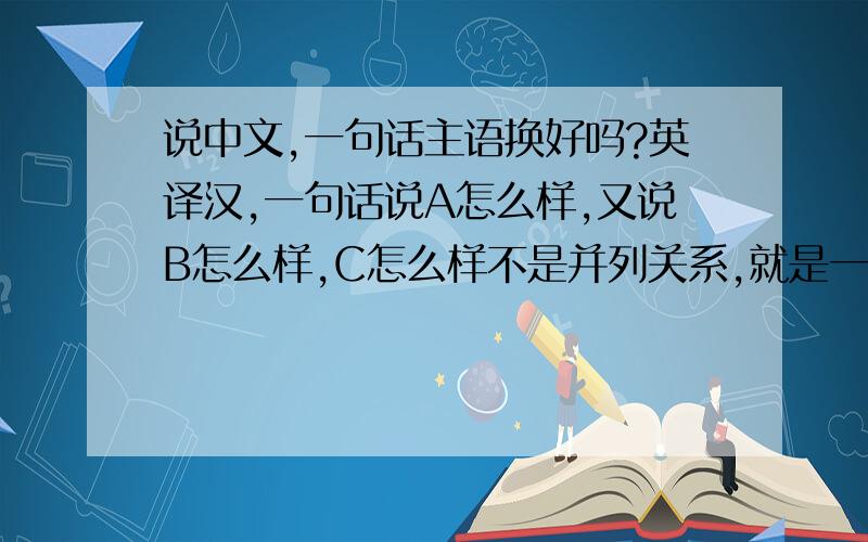 说中文,一句话主语换好吗?英译汉,一句话说A怎么样,又说B怎么样,C怎么样不是并列关系,就是一般陈述可以这样吗?如果不太好我再想想