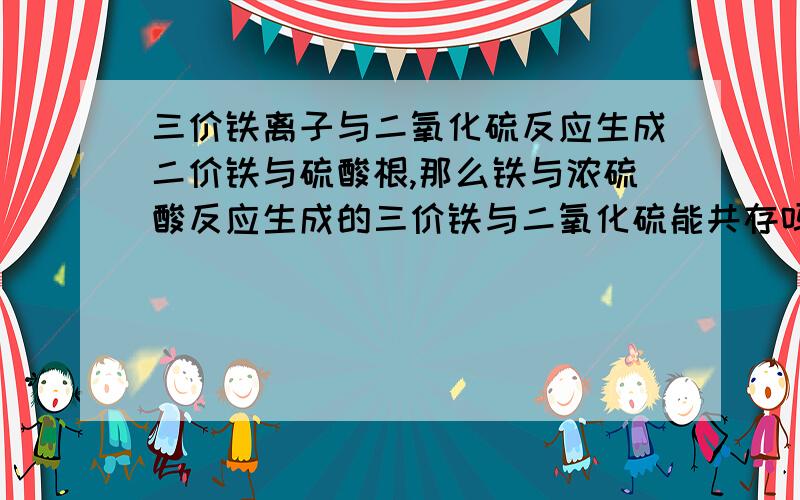 三价铁离子与二氧化硫反应生成二价铁与硫酸根,那么铁与浓硫酸反应生成的三价铁与二氧化硫能共存吗?也就是说铁能与浓硫酸反应吗