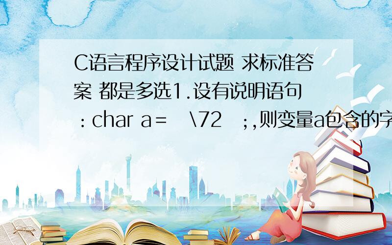 C语言程序设计试题 求标准答案 都是多选1.设有说明语句：char a＝ˊ\72ˊ;,则变量a包含的字符数为：A、1个字符B、2个字符C、3个字符D、0个字符2.设int a＝3,b＝4,c＝5;,则下面的表达式中,值为0的