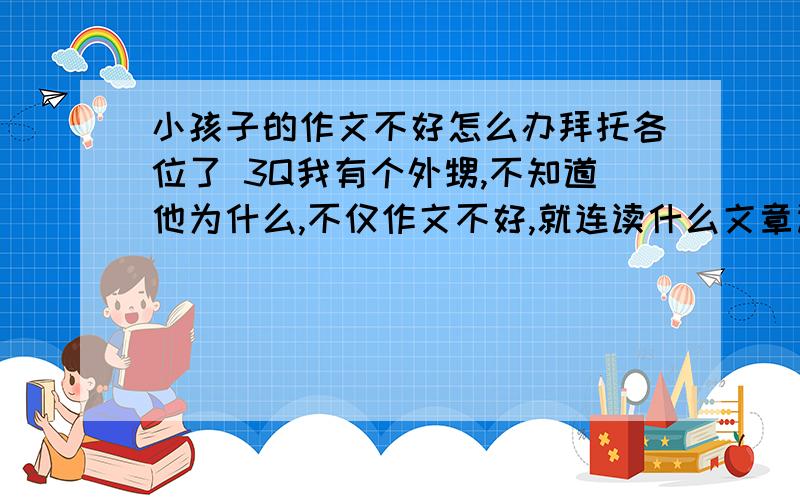 小孩子的作文不好怎么办拜托各位了 3Q我有个外甥,不知道他为什么,不仅作文不好,就连读什么文章读完了都不知道自己读的是什么,有没有办法叫他把作文成绩提高呢?还有没有救啊!