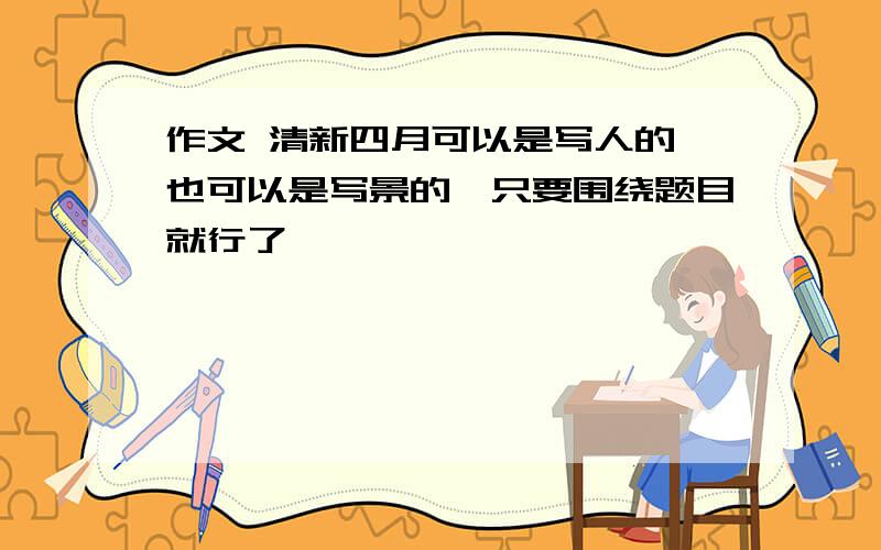 作文 清新四月可以是写人的,也可以是写景的,只要围绕题目就行了