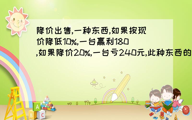 降价出售,一种东西,如果按现价降低10%,一台赢利180,如果降价20%,一台亏240元,此种东西的进价每台是多少元