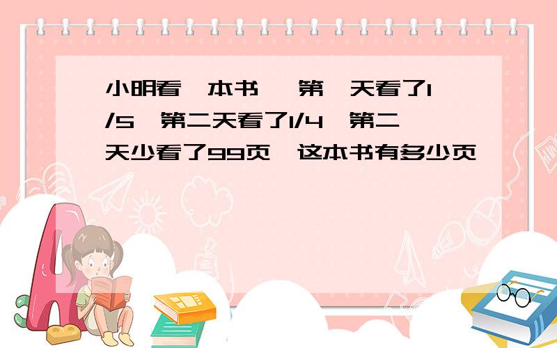 小明看一本书 ,第一天看了1/5,第二天看了1/4,第二天少看了99页,这本书有多少页