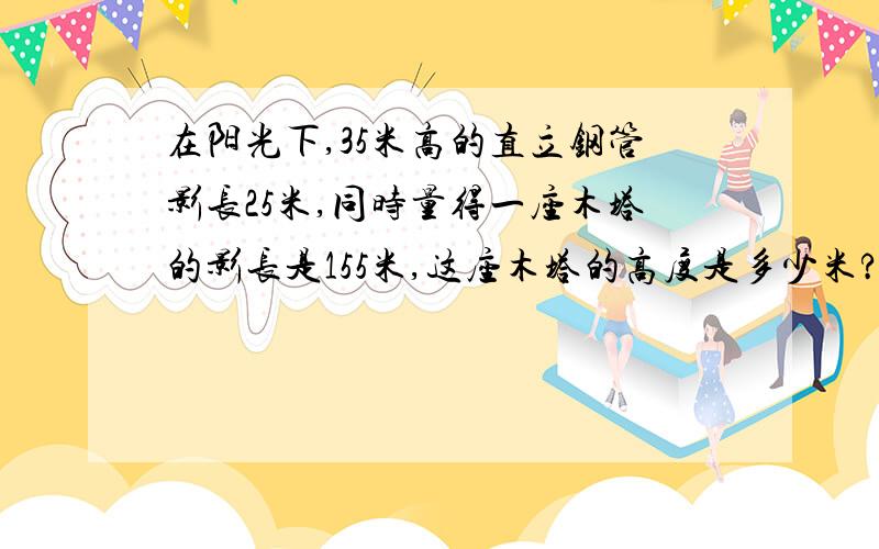 在阳光下,35米高的直立钢管影长25米,同时量得一座木塔的影长是155米,这座木塔的高度是多少米?