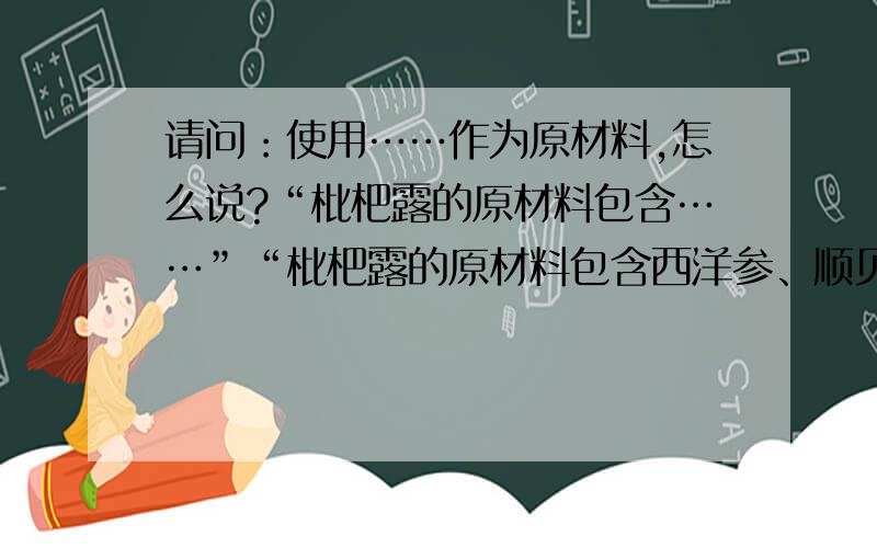 请问：使用……作为原材料,怎么说?“枇杷露的原材料包含……”“枇杷露的原材料包含西洋参、顺贝母、桔梗”