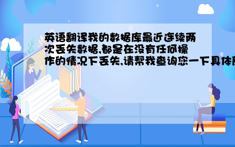 英语翻译我的数据库最近连续两次丢失数据,都是在没有任何操作的情况下丢失,请帮我查询您一下具体原因.