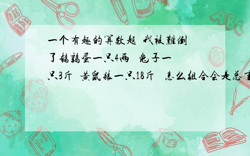 一个有趣的算数题  我被难倒了鹌鹑蛋一只4两   兔子一只3斤  黄鼠狼一只18斤   怎么组合会是总重量为100斤  总数量为99只  缺一不可