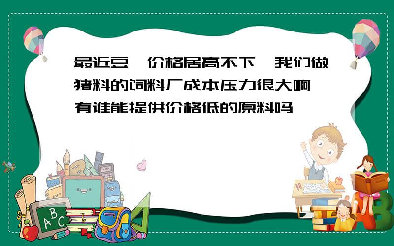 最近豆粕价格居高不下,我们做猪料的饲料厂成本压力很大啊,有谁能提供价格低的原料吗